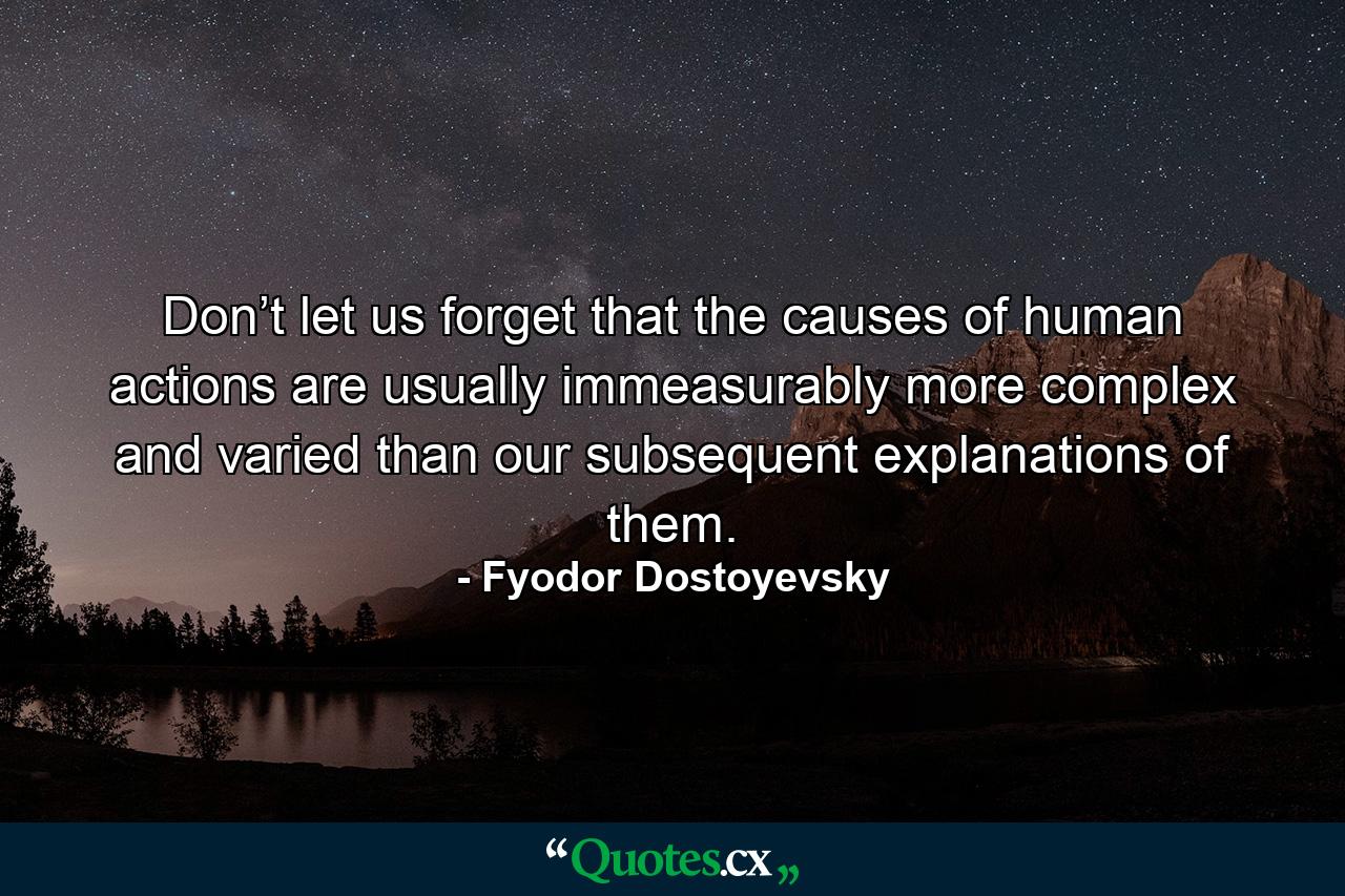 Don’t let us forget that the causes of human actions are usually immeasurably more complex and varied than our subsequent explanations of them. - Quote by Fyodor Dostoyevsky