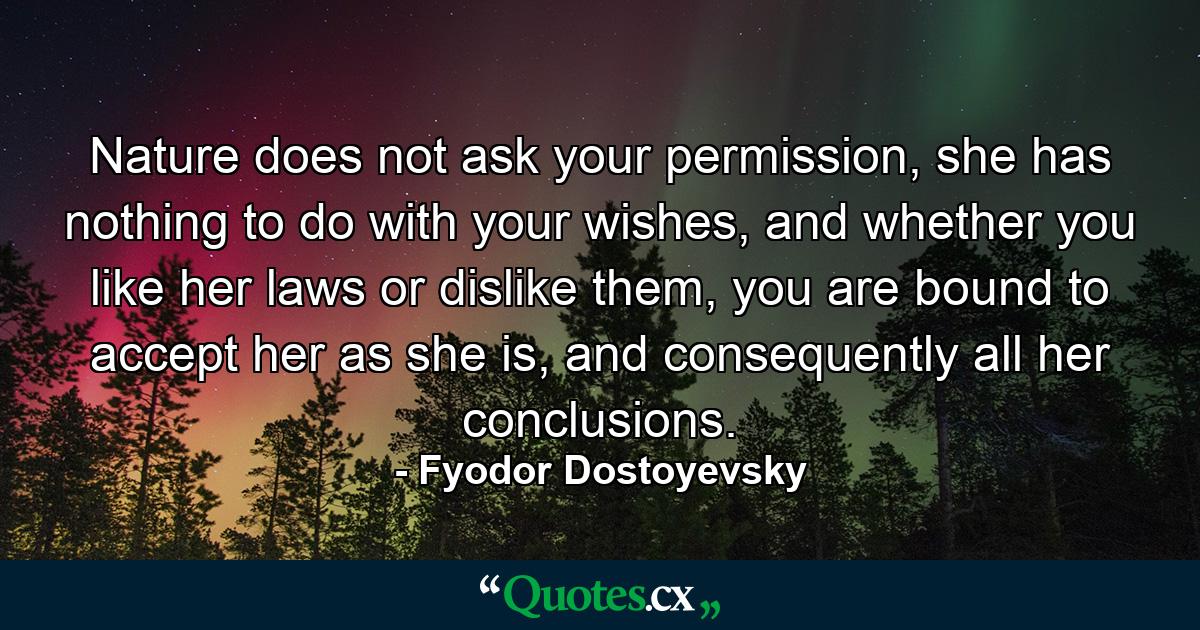 Nature does not ask your permission, she has nothing to do with your wishes, and whether you like her laws or dislike them, you are bound to accept her as she is, and consequently all her conclusions. - Quote by Fyodor Dostoyevsky