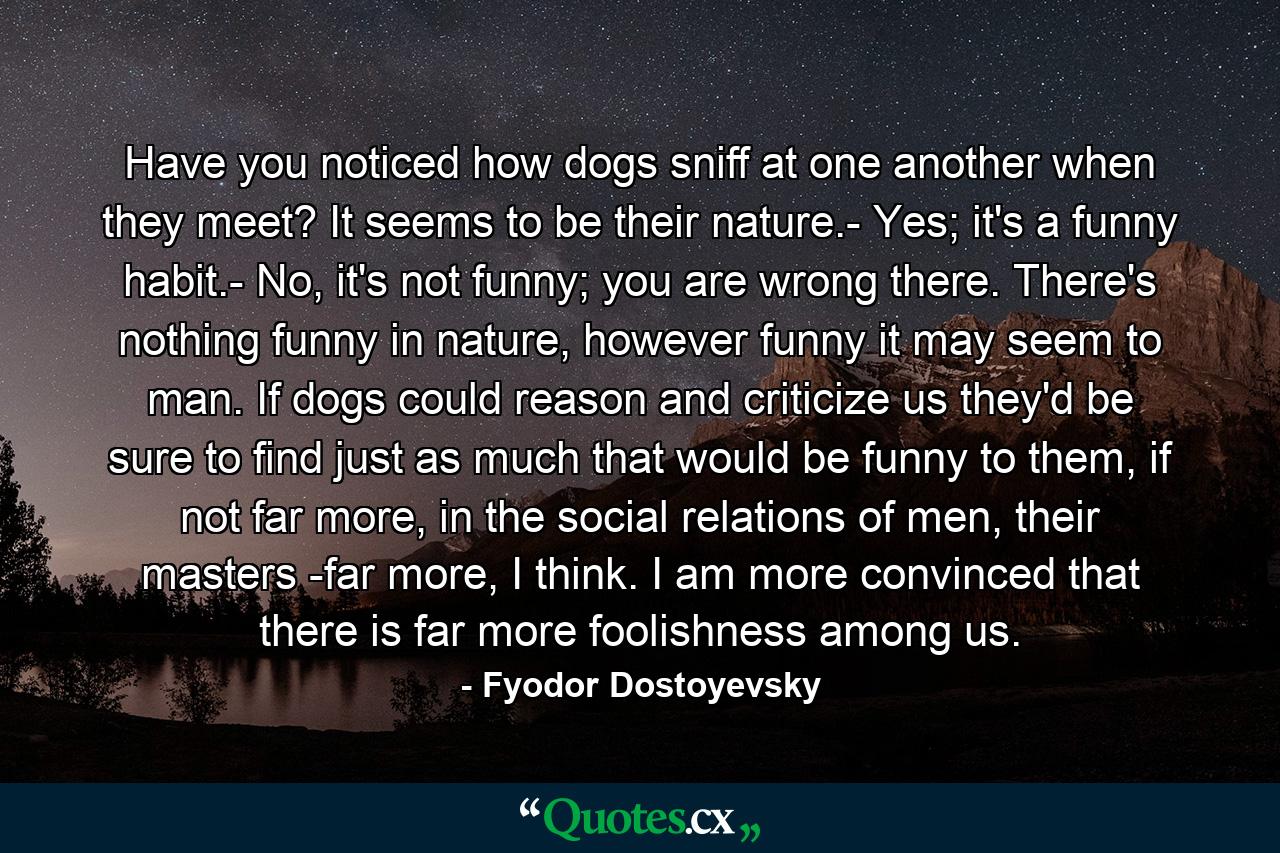 Have you noticed how dogs sniff at one another when they meet? It seems to be their nature.- Yes; it's a funny habit.- No, it's not funny; you are wrong there. There's nothing funny in nature, however funny it may seem to man. If dogs could reason and criticize us they'd be sure to find just as much that would be funny to them, if not far more, in the social relations of men, their masters -far more, I think. I am more convinced that there is far more foolishness among us. - Quote by Fyodor Dostoyevsky