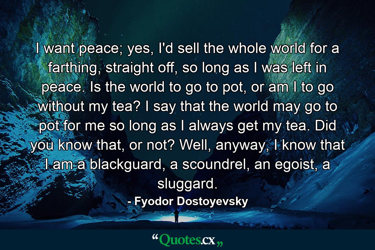 I want peace; yes, I'd sell the whole world for a farthing, straight off, so long as I was left in peace. Is the world to go to pot, or am I to go without my tea? I say that the world may go to pot for me so long as I always get my tea. Did you know that, or not? Well, anyway, I know that I am a blackguard, a scoundrel, an egoist, a sluggard. - Quote by Fyodor Dostoyevsky