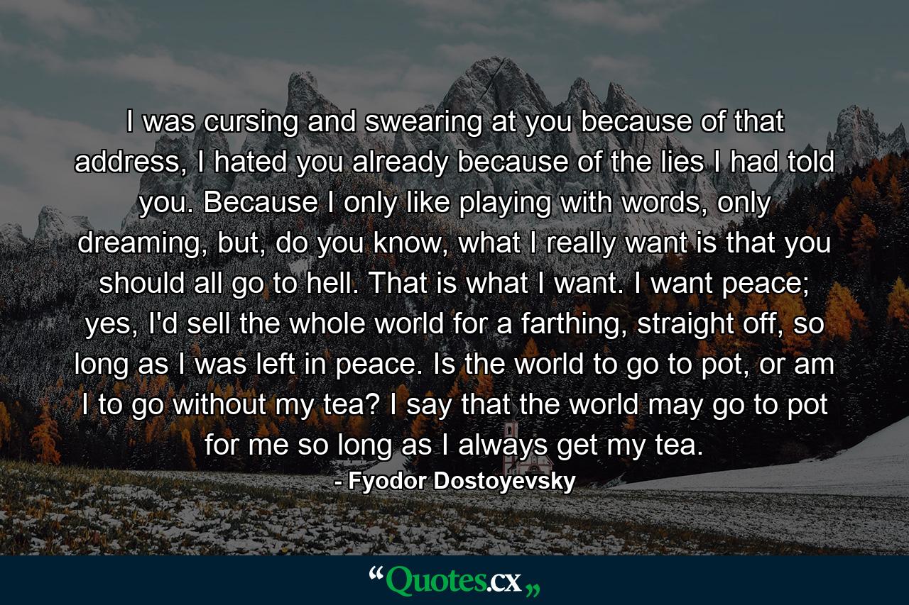 I was cursing and swearing at you because of that address, I hated you already because of the lies I had told you. Because I only like playing with words, only dreaming, but, do you know, what I really want is that you should all go to hell. That is what I want. I want peace; yes, I'd sell the whole world for a farthing, straight off, so long as I was left in peace. Is the world to go to pot, or am I to go without my tea? I say that the world may go to pot for me so long as I always get my tea. - Quote by Fyodor Dostoyevsky