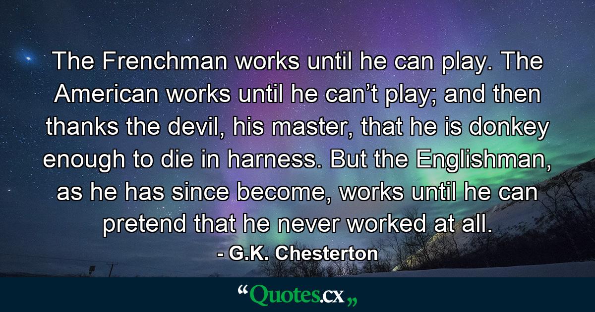 The Frenchman works until he can play. The American works until he can’t play; and then thanks the devil, his master, that he is donkey enough to die in harness. But the Englishman, as he has since become, works until he can pretend that he never worked at all. - Quote by G.K. Chesterton