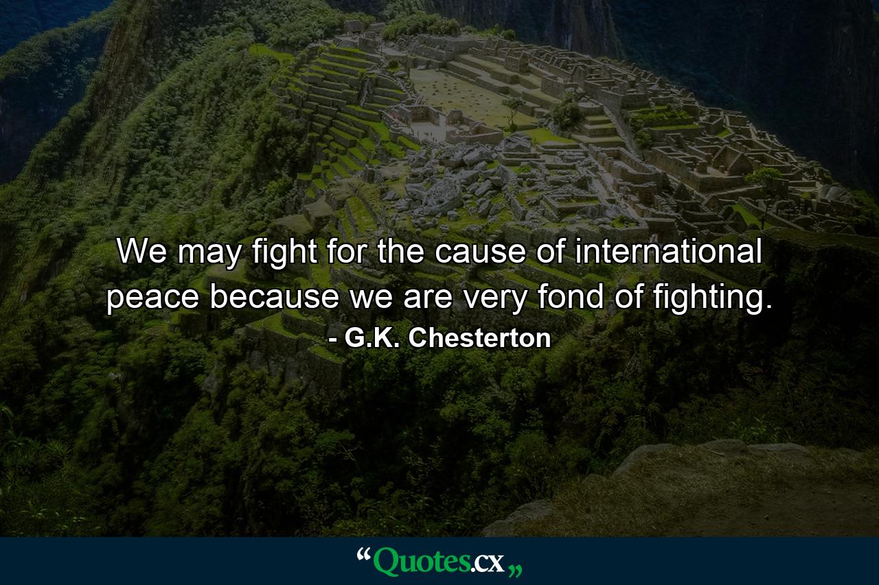 We may fight for the cause of international peace because we are very fond of fighting. - Quote by G.K. Chesterton