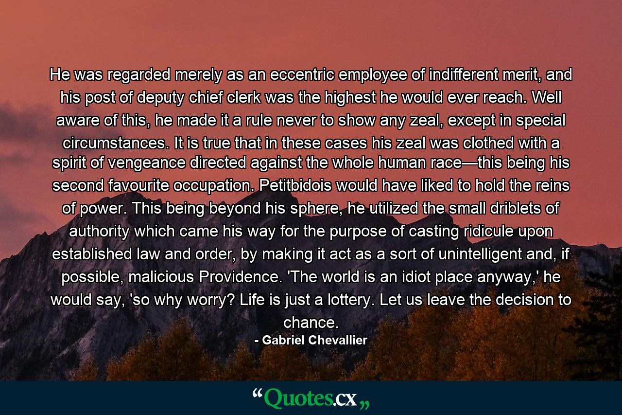 He was regarded merely as an eccentric employee of indifferent merit, and his post of deputy chief clerk was the highest he would ever reach. Well aware of this, he made it a rule never to show any zeal, except in special circumstances. It is true that in these cases his zeal was clothed with a spirit of vengeance directed against the whole human race—this being his second favourite occupation. Petitbidois would have liked to hold the reins of power. This being beyond his sphere, he utilized the small driblets of authority which came his way for the purpose of casting ridicule upon established law and order, by making it act as a sort of unintelligent and, if possible, malicious Providence. 'The world is an idiot place anyway,' he would say, 'so why worry? Life is just a lottery. Let us leave the decision to chance. - Quote by Gabriel Chevallier