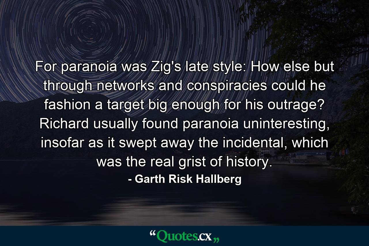 For paranoia was Zig's late style: How else but through networks and conspiracies could he fashion a target big enough for his outrage? Richard usually found paranoia uninteresting, insofar as it swept away the incidental, which was the real grist of history. - Quote by Garth Risk Hallberg