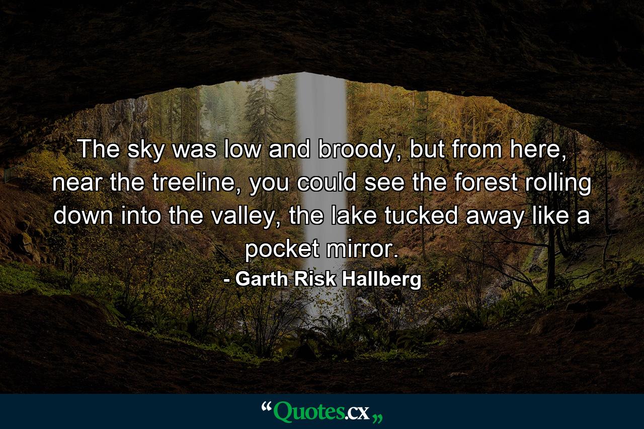 The sky was low and broody, but from here, near the treeline, you could see the forest rolling down into the valley, the lake tucked away like a pocket mirror. - Quote by Garth Risk Hallberg