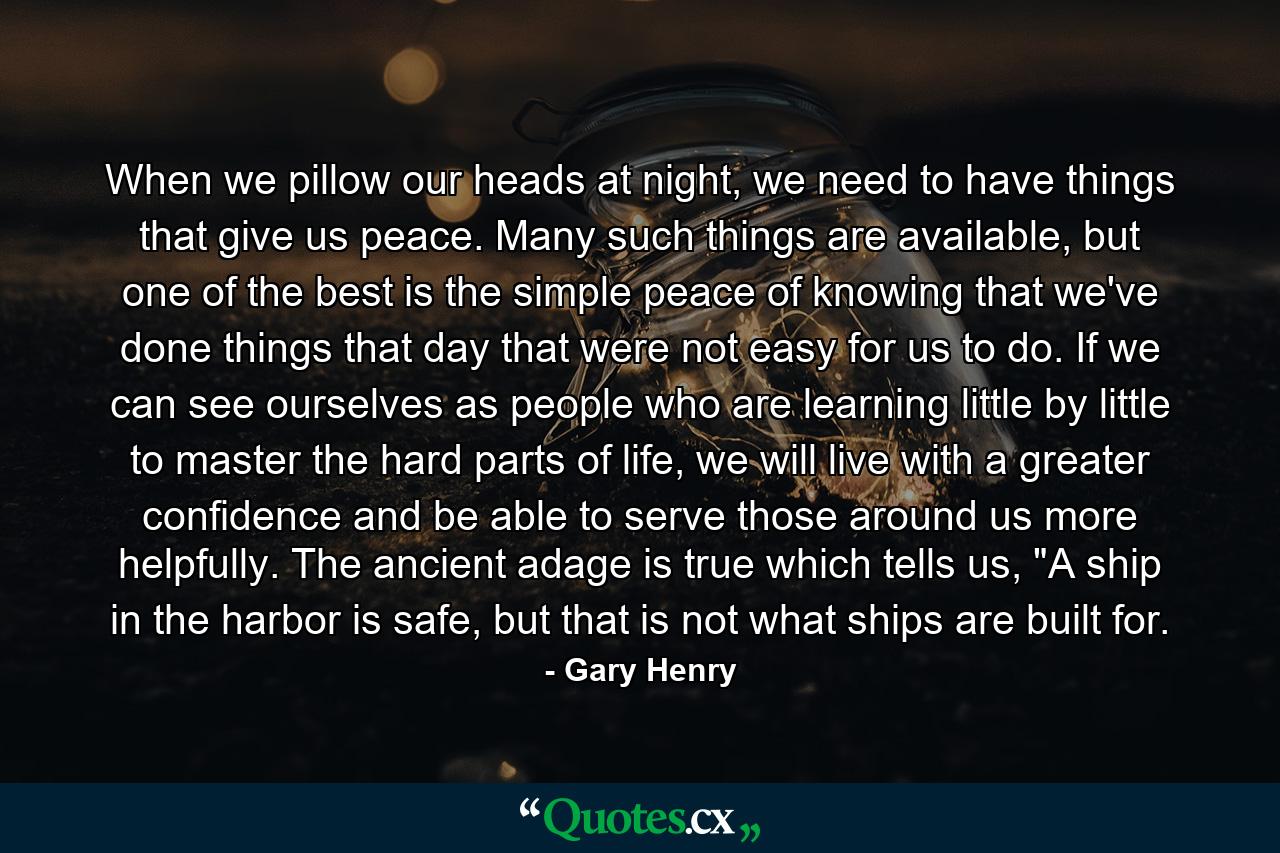 When we pillow our heads at night, we need to have things that give us peace. Many such things are available, but one of the best is the simple peace of knowing that we've done things that day that were not easy for us to do. If we can see ourselves as people who are learning little by little to master the hard parts of life, we will live with a greater confidence and be able to serve those around us more helpfully. The ancient adage is true which tells us, 