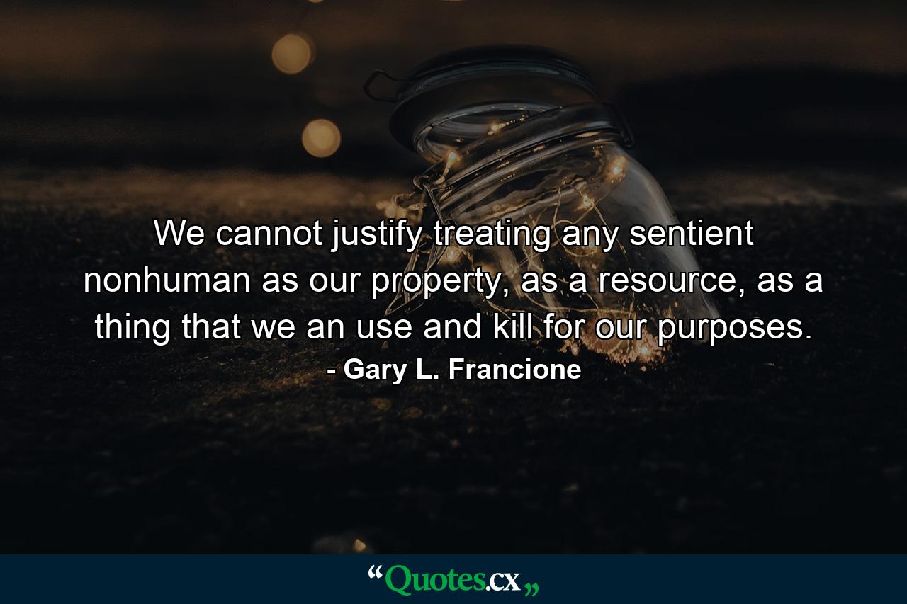 We cannot justify treating any sentient nonhuman as our property, as a resource, as a thing that we an use and kill for our purposes. - Quote by Gary L. Francione