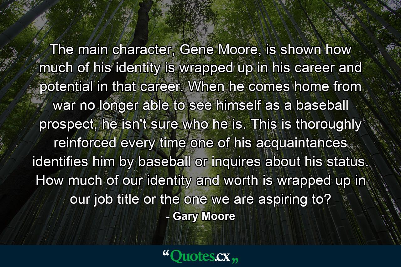 The main character, Gene Moore, is shown how much of his identity is wrapped up in his career and potential in that career. When he comes home from war no longer able to see himself as a baseball prospect, he isn't sure who he is. This is thoroughly reinforced every time one of his acquaintances identifies him by baseball or inquires about his status. How much of our identity and worth is wrapped up in our job title or the one we are aspiring to? - Quote by Gary Moore