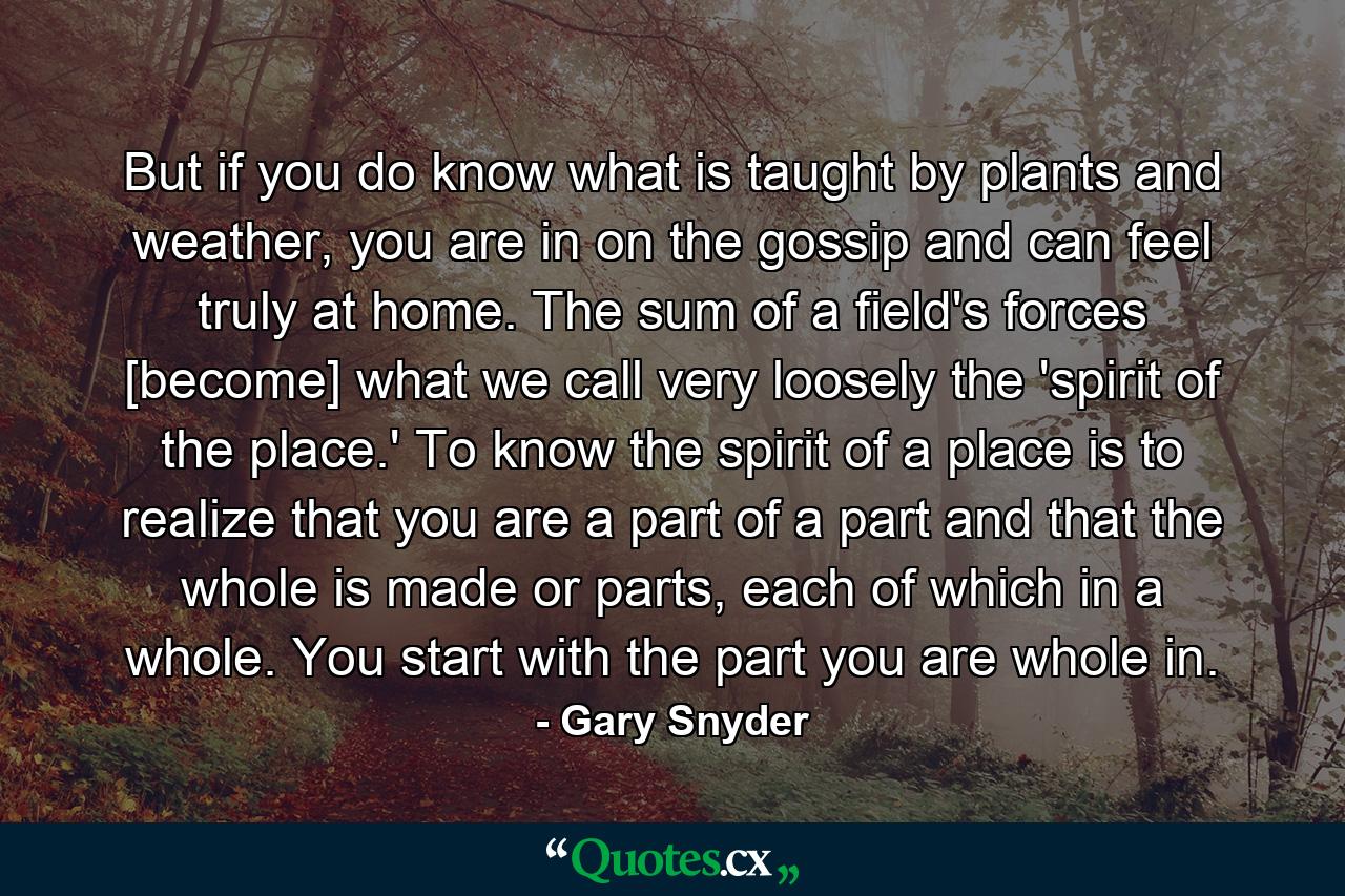 But if you do know what is taught by plants and weather, you are in on the gossip and can feel truly at home. The sum of a field's forces [become] what we call very loosely the 'spirit of the place.' To know the spirit of a place is to realize that you are a part of a part and that the whole is made or parts, each of which in a whole. You start with the part you are whole in. - Quote by Gary Snyder