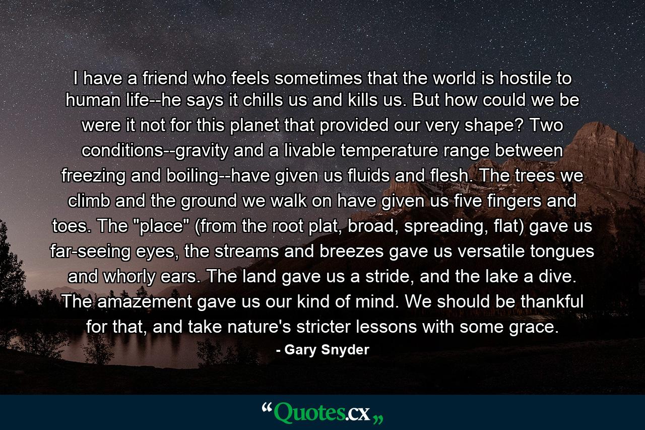 I have a friend who feels sometimes that the world is hostile to human life--he says it chills us and kills us. But how could we be were it not for this planet that provided our very shape? Two conditions--gravity and a livable temperature range between freezing and boiling--have given us fluids and flesh. The trees we climb and the ground we walk on have given us five fingers and toes. The 