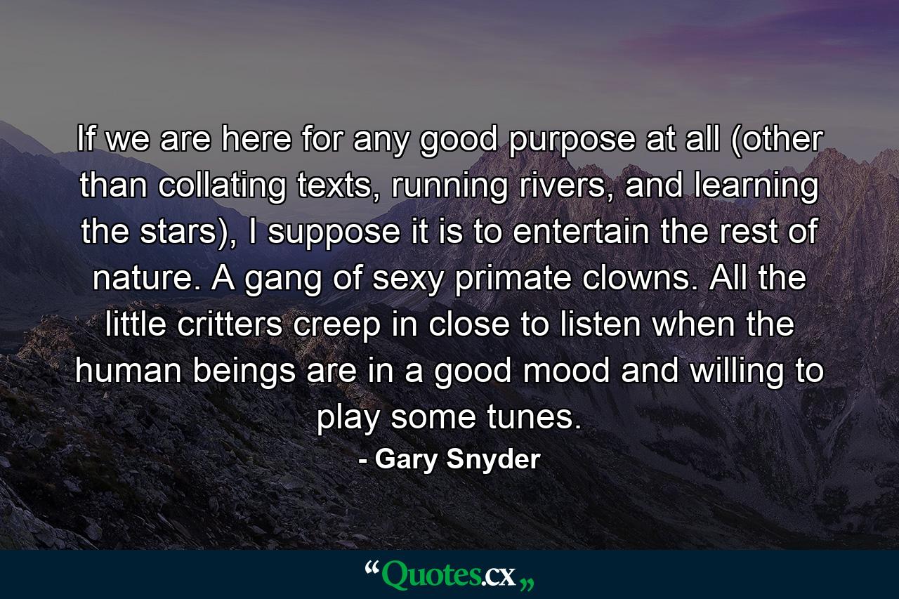 If we are here for any good purpose at all (other than collating texts, running rivers, and learning the stars), I suppose it is to entertain the rest of nature. A gang of sexy primate clowns. All the little critters creep in close to listen when the human beings are in a good mood and willing to play some tunes. - Quote by Gary Snyder