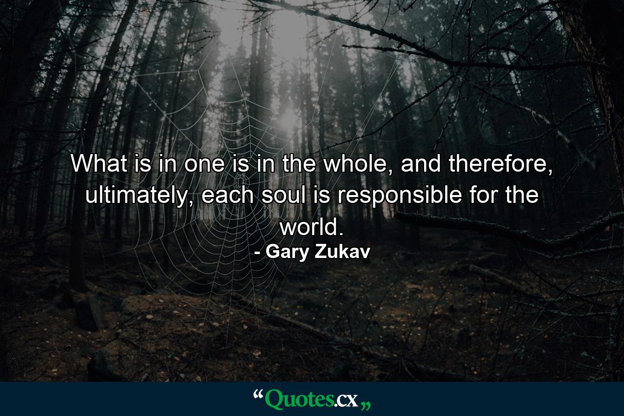 What is in one is in the whole, and therefore, ultimately, each soul is responsible for the world. - Quote by Gary Zukav