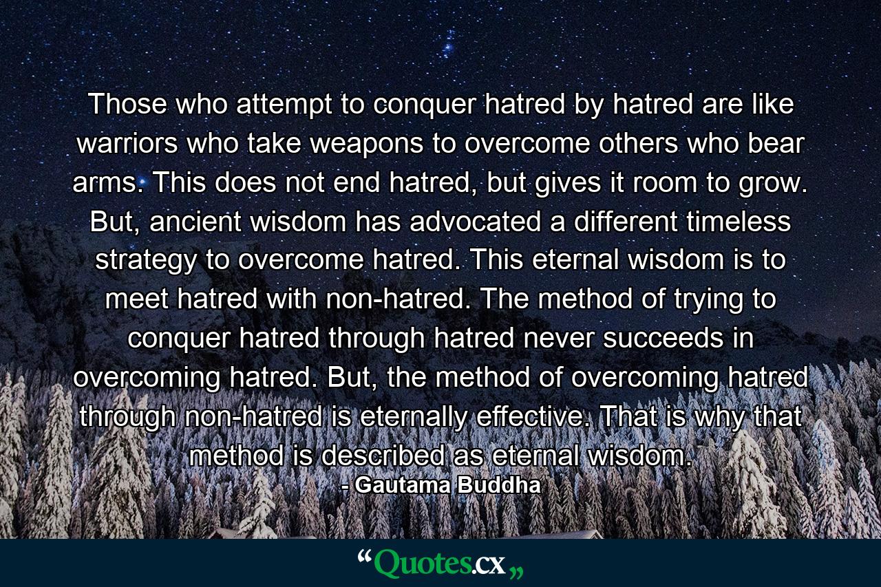 Those who attempt to conquer hatred by hatred are like warriors who take weapons to overcome others who bear arms. This does not end hatred, but gives it room to grow. But, ancient wisdom has advocated a different timeless strategy to overcome hatred. This eternal wisdom is to meet hatred with non-hatred. The method of trying to conquer hatred through hatred never succeeds in overcoming hatred. But, the method of overcoming hatred through non-hatred is eternally effective. That is why that method is described as eternal wisdom. - Quote by Gautama Buddha