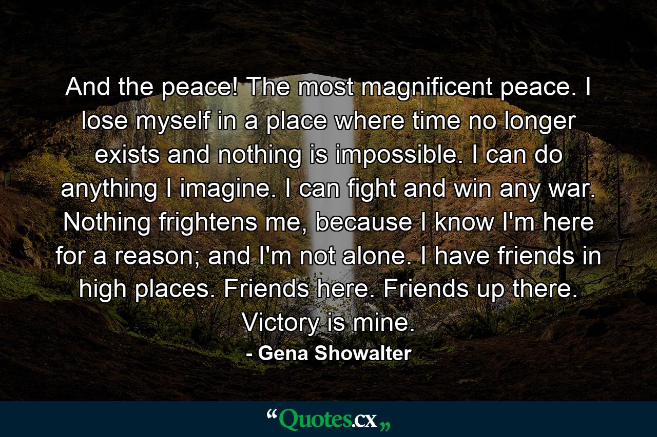 And the peace! The most magnificent peace. I lose myself in a place where time no longer exists and nothing is impossible. I can do anything I imagine. I can fight and win any war. Nothing frightens me, because I know I'm here for a reason; and I'm not alone. I have friends in high places. Friends here. Friends up there. Victory is mine. - Quote by Gena Showalter