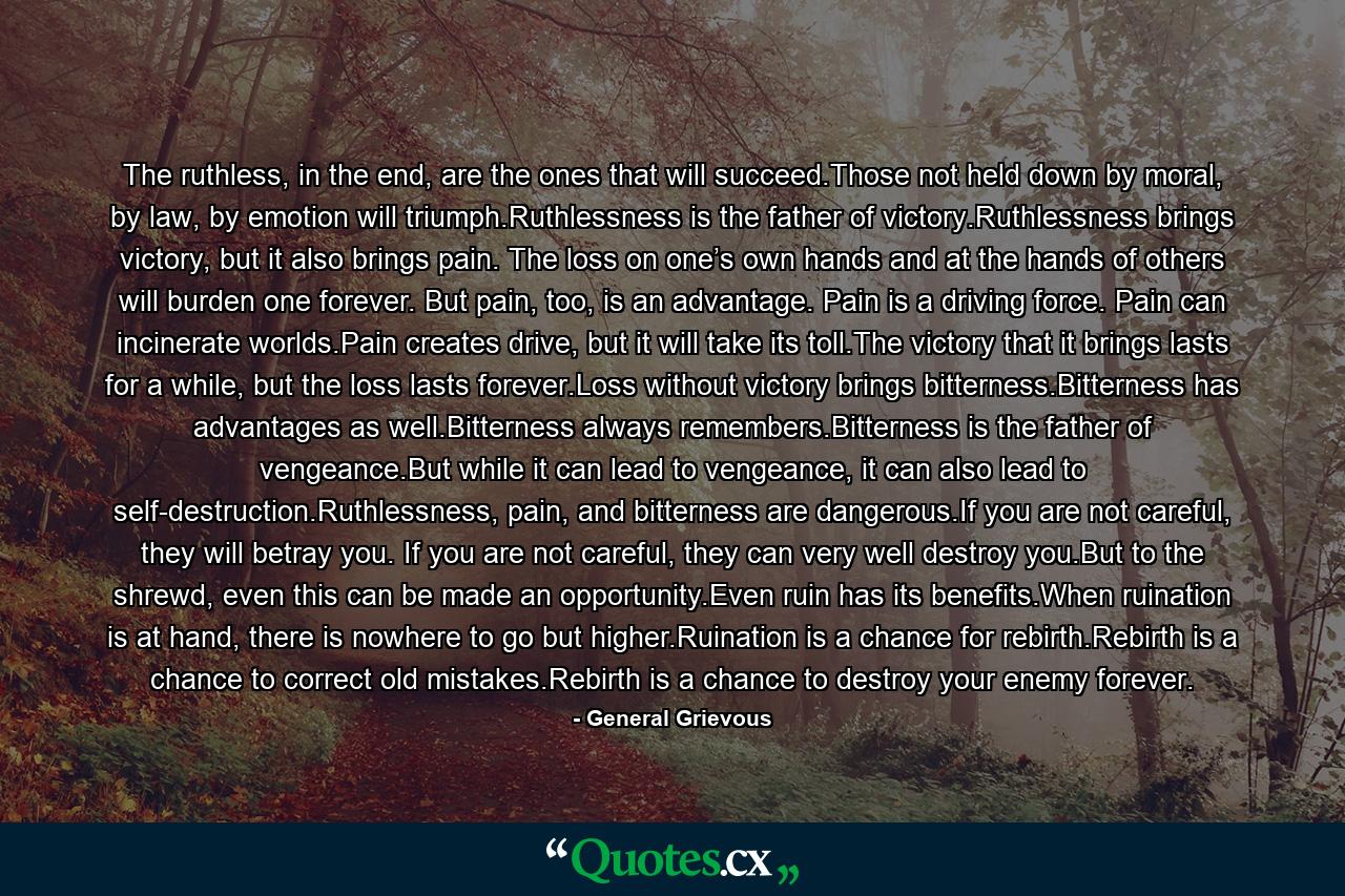 The ruthless, in the end, are the ones that will succeed.Those not held down by moral, by law, by emotion will triumph.Ruthlessness is the father of victory.Ruthlessness brings victory, but it also brings pain. The loss on one’s own hands and at the hands of others will burden one forever. But pain, too, is an advantage. Pain is a driving force. Pain can incinerate worlds.Pain creates drive, but it will take its toll.The victory that it brings lasts for a while, but the loss lasts forever.Loss without victory brings bitterness.Bitterness has advantages as well.Bitterness always remembers.Bitterness is the father of vengeance.But while it can lead to vengeance, it can also lead to self-destruction.Ruthlessness, pain, and bitterness are dangerous.If you are not careful, they will betray you. If you are not careful, they can very well destroy you.But to the shrewd, even this can be made an opportunity.Even ruin has its benefits.When ruination is at hand, there is nowhere to go but higher.Ruination is a chance for rebirth.Rebirth is a chance to correct old mistakes.Rebirth is a chance to destroy your enemy forever. - Quote by General Grievous