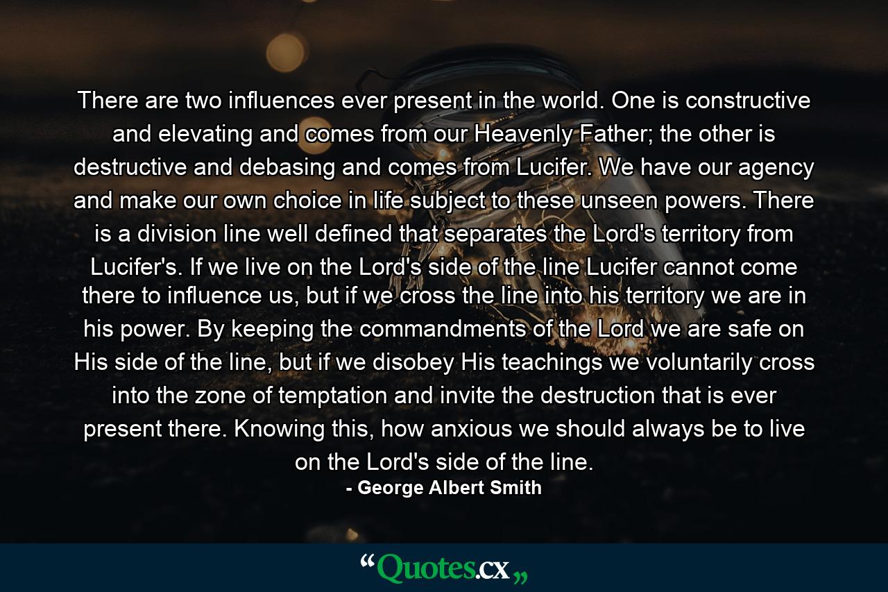 There are two influences ever present in the world. One is constructive and elevating and comes from our Heavenly Father; the other is destructive and debasing and comes from Lucifer. We have our agency and make our own choice in life subject to these unseen powers. There is a division line well defined that separates the Lord's territory from Lucifer's. If we live on the Lord's side of the line Lucifer cannot come there to influence us, but if we cross the line into his territory we are in his power. By keeping the commandments of the Lord we are safe on His side of the line, but if we disobey His teachings we voluntarily cross into the zone of temptation and invite the destruction that is ever present there. Knowing this, how anxious we should always be to live on the Lord's side of the line. - Quote by George Albert Smith