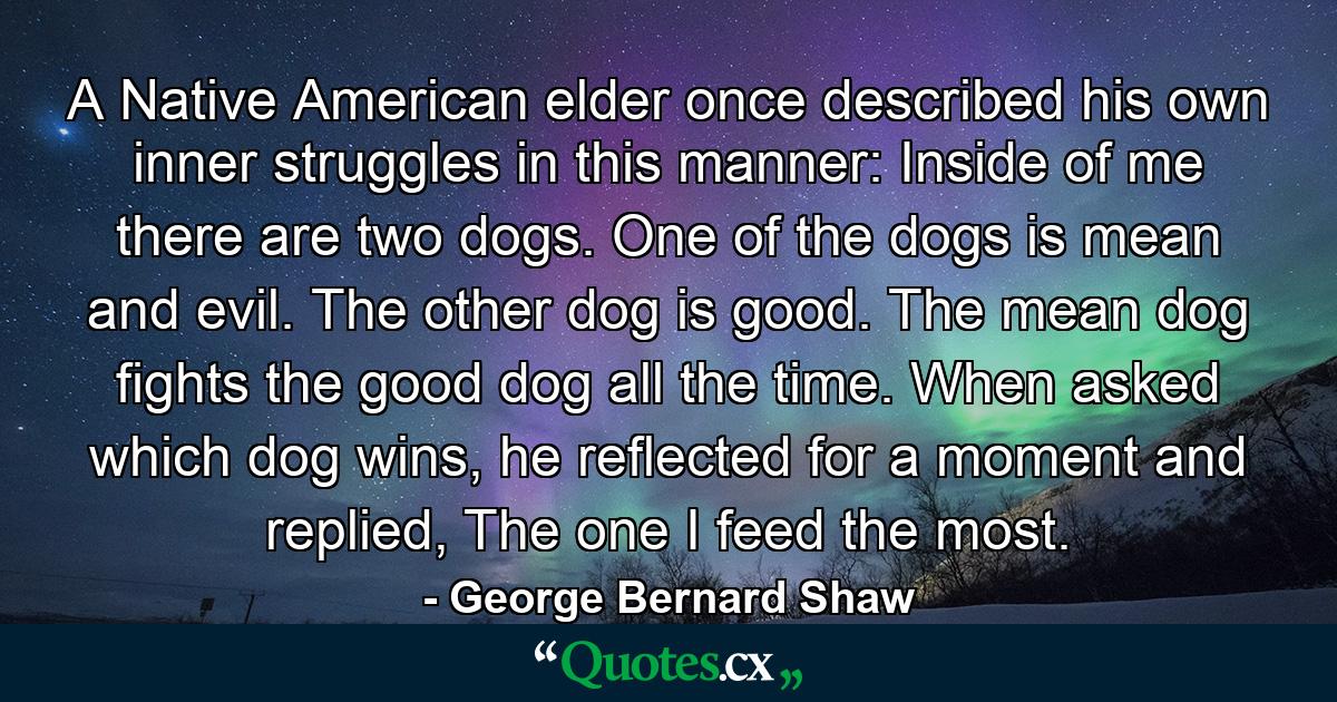 A Native American elder once described his own inner struggles in this manner: Inside of me there are two dogs. One of the dogs is mean and evil. The other dog is good. The mean dog fights the good dog all the time. When asked which dog wins, he reflected for a moment and replied, The one I feed the most. - Quote by George Bernard Shaw