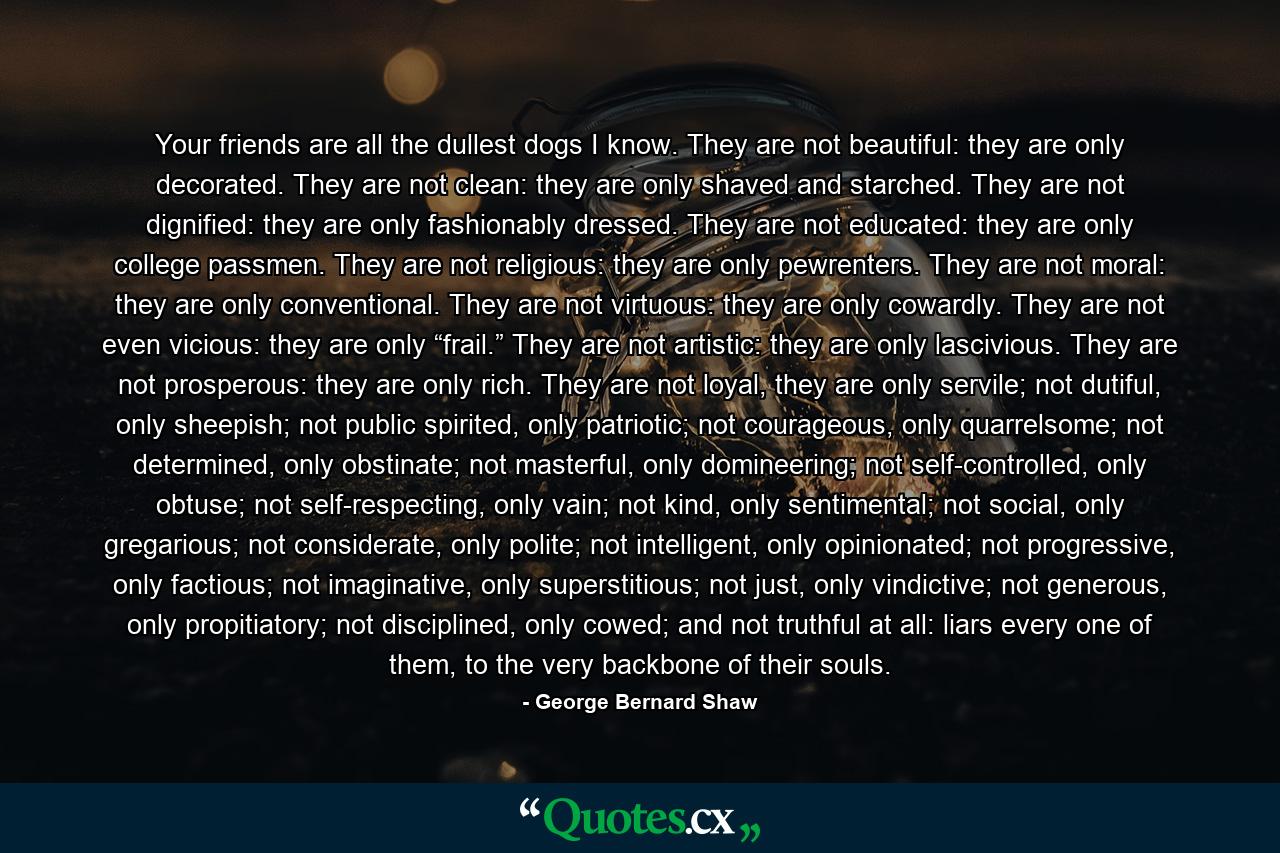 Your friends are all the dullest dogs I know. They are not beautiful: they are only decorated. They are not clean: they are only shaved and starched. They are not dignified: they are only fashionably dressed. They are not educated: they are only college passmen. They are not religious: they are only pewrenters. They are not moral: they are only conventional. They are not virtuous: they are only cowardly. They are not even vicious: they are only “frail.” They are not artistic: they are only lascivious. They are not prosperous: they are only rich. They are not loyal, they are only servile; not dutiful, only sheepish; not public spirited, only patriotic; not courageous, only quarrelsome; not determined, only obstinate; not masterful, only domineering; not self-controlled, only obtuse; not self-respecting, only vain; not kind, only sentimental; not social, only gregarious; not considerate, only polite; not intelligent, only opinionated; not progressive, only factious; not imaginative, only superstitious; not just, only vindictive; not generous, only propitiatory; not disciplined, only cowed; and not truthful at all: liars every one of them, to the very backbone of their souls. - Quote by George Bernard Shaw