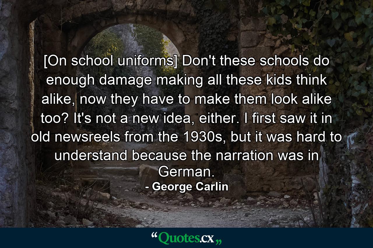 [On school uniforms] Don't these schools do enough damage making all these kids think alike, now they have to make them look alike too? It's not a new idea, either. I first saw it in old newsreels from the 1930s, but it was hard to understand because the narration was in German. - Quote by George Carlin