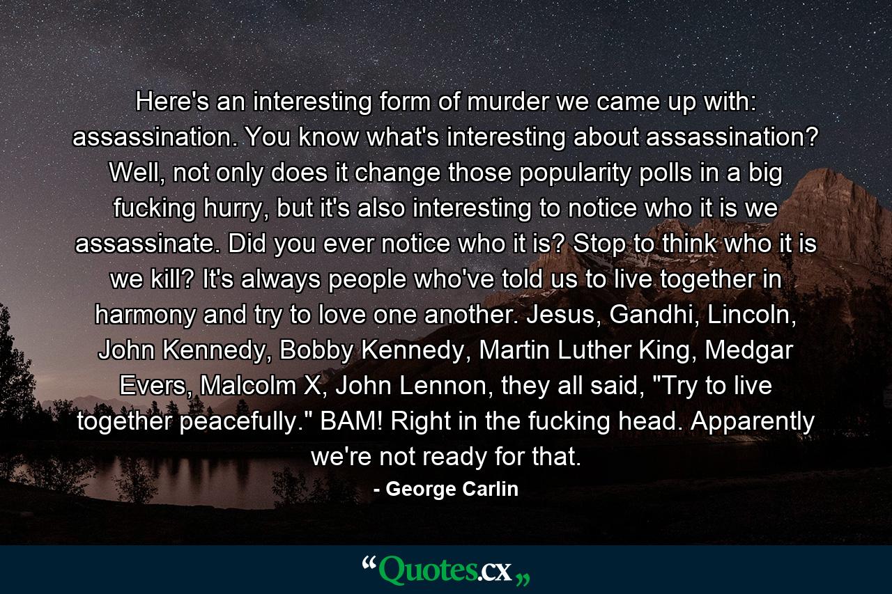 Here's an interesting form of murder we came up with: assassination. You know what's interesting about assassination? Well, not only does it change those popularity polls in a big fucking hurry, but it's also interesting to notice who it is we assassinate. Did you ever notice who it is? Stop to think who it is we kill? It's always people who've told us to live together in harmony and try to love one another. Jesus, Gandhi, Lincoln, John Kennedy, Bobby Kennedy, Martin Luther King, Medgar Evers, Malcolm X, John Lennon, they all said, 