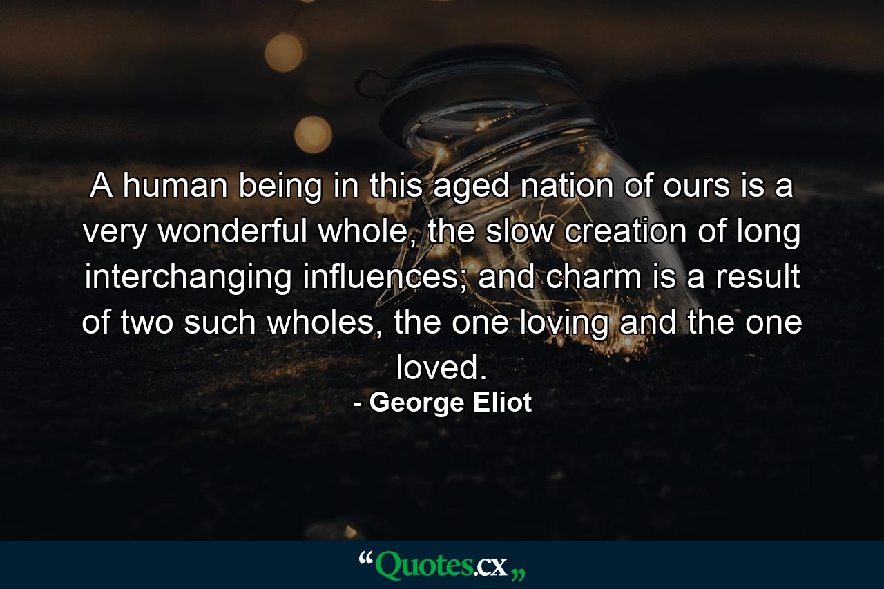 A human being in this aged nation of ours is a very wonderful whole, the slow creation of long interchanging influences; and charm is a result of two such wholes, the one loving and the one loved. - Quote by George Eliot