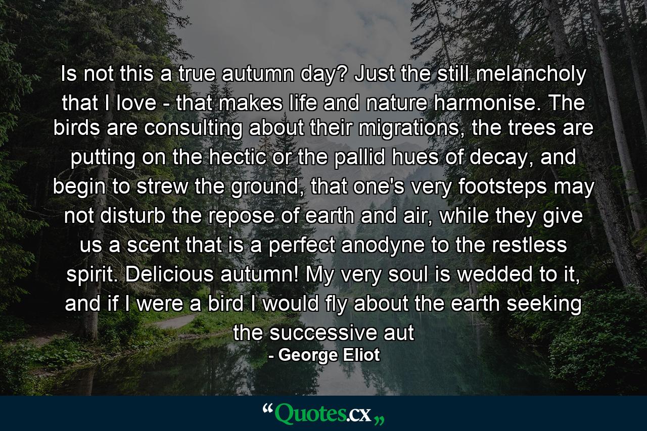 Is not this a true autumn day? Just the still melancholy that I love - that makes life and nature harmonise. The birds are consulting about their migrations, the trees are putting on the hectic or the pallid hues of decay, and begin to strew the ground, that one's very footsteps may not disturb the repose of earth and air, while they give us a scent that is a perfect anodyne to the restless spirit. Delicious autumn! My very soul is wedded to it, and if I were a bird I would fly about the earth seeking the successive aut - Quote by George Eliot