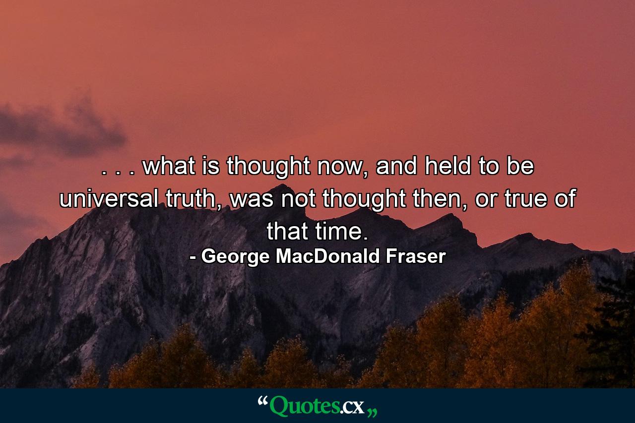 . . . what is thought now, and held to be universal truth, was not thought then, or true of that time. - Quote by George MacDonald Fraser