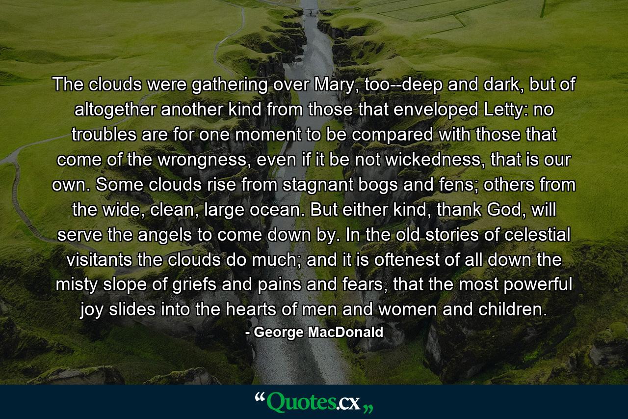 The clouds were gathering over Mary, too--deep and dark, but of altogether another kind from those that enveloped Letty: no troubles are for one moment to be compared with those that come of the wrongness, even if it be not wickedness, that is our own. Some clouds rise from stagnant bogs and fens; others from the wide, clean, large ocean. But either kind, thank God, will serve the angels to come down by. In the old stories of celestial visitants the clouds do much; and it is oftenest of all down the misty slope of griefs and pains and fears, that the most powerful joy slides into the hearts of men and women and children. - Quote by George MacDonald