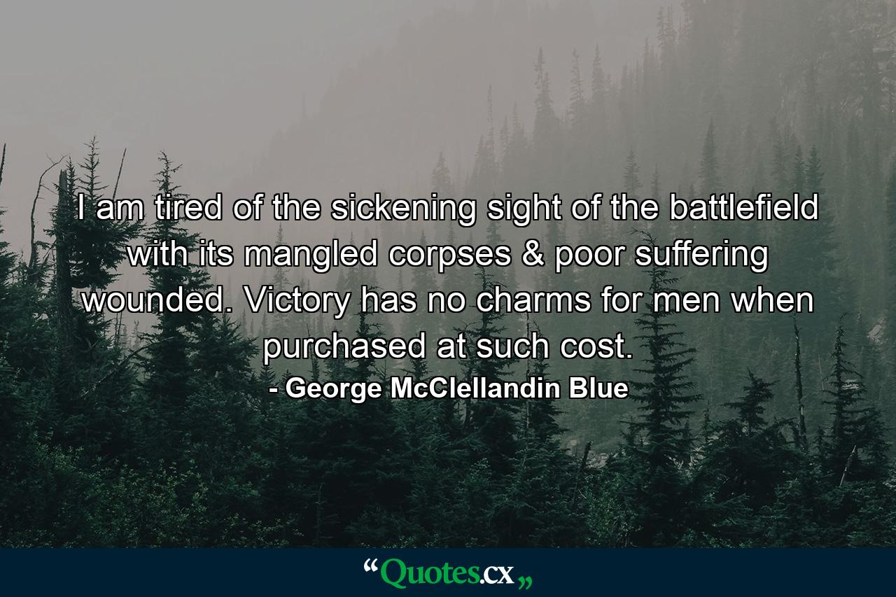 I am tired of the sickening sight of the battlefield with its mangled corpses & poor suffering wounded. Victory has no charms for men when purchased at such cost. - Quote by George McClellandin Blue