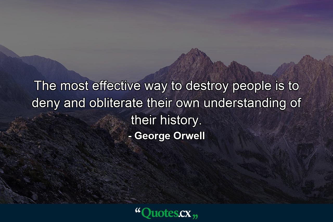 The most effective way to destroy people is to deny and obliterate their own understanding of their history. - Quote by George Orwell