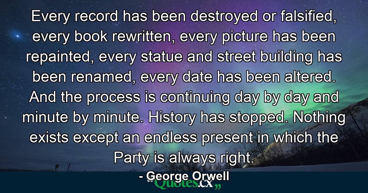 Every record has been destroyed or falsified, every book rewritten, every picture has been repainted, every statue and street building has been renamed, every date has been altered. And the process is continuing day by day and minute by minute. History has stopped. Nothing exists except an endless present in which the Party is always right. - Quote by George Orwell