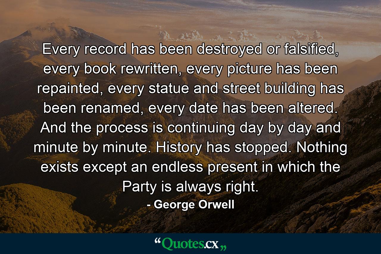 Every record has been destroyed or falsified, every book rewritten, every picture has been repainted, every statue and street building has been renamed, every date has been altered. And the process is continuing day by day and minute by minute. History has stopped. Nothing exists except an endless present in which the Party is always right. - Quote by George Orwell