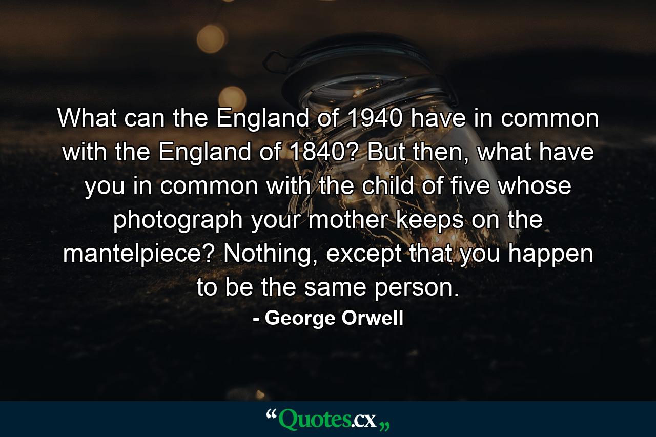 What can the England of 1940 have in common with the England of 1840? But then, what have you in common with the child of five whose photograph your mother keeps on the mantelpiece? Nothing, except that you happen to be the same person. - Quote by George Orwell