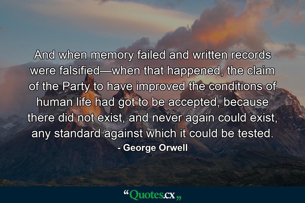 And when memory failed and written records were falsified—when that happened, the claim of the Party to have improved the conditions of human life had got to be accepted, because there did not exist, and never again could exist, any standard against which it could be tested. - Quote by George Orwell