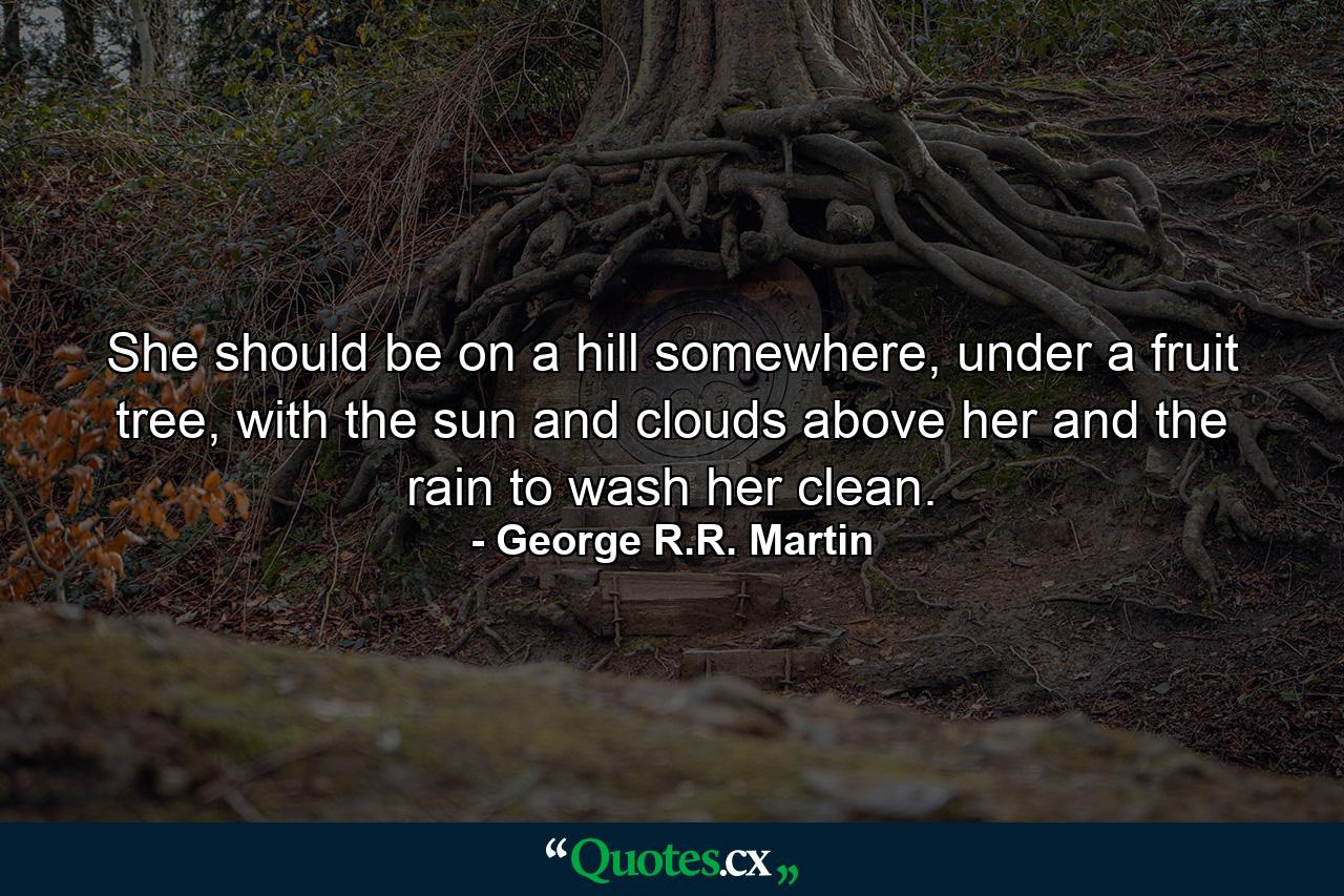 She should be on a hill somewhere, under a fruit tree, with the sun and clouds above her and the rain to wash her clean. - Quote by George R.R. Martin