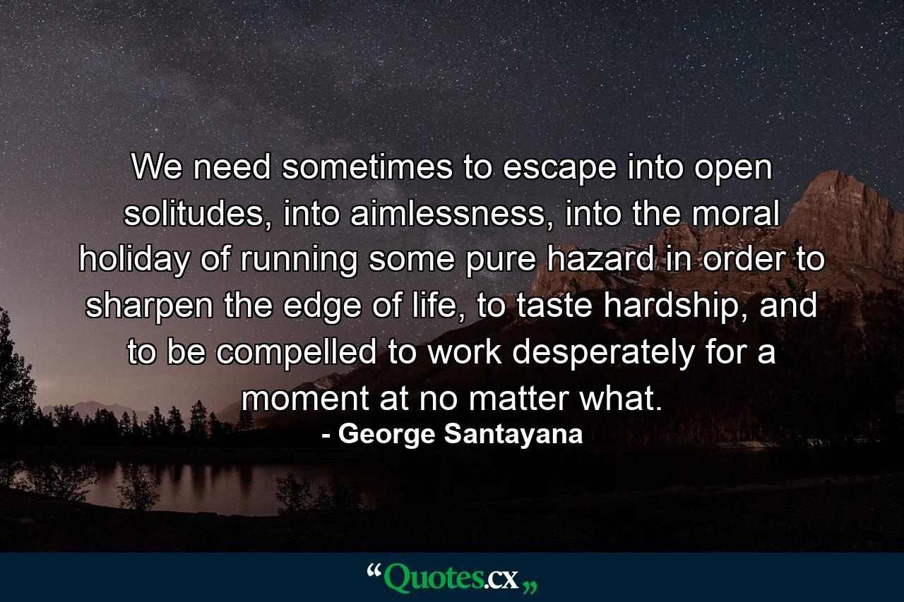 We need sometimes to escape into open solitudes, into aimlessness, into the moral holiday of running some pure hazard in order to sharpen the edge of life, to taste hardship, and to be compelled to work desperately for a moment at no matter what. - Quote by George Santayana