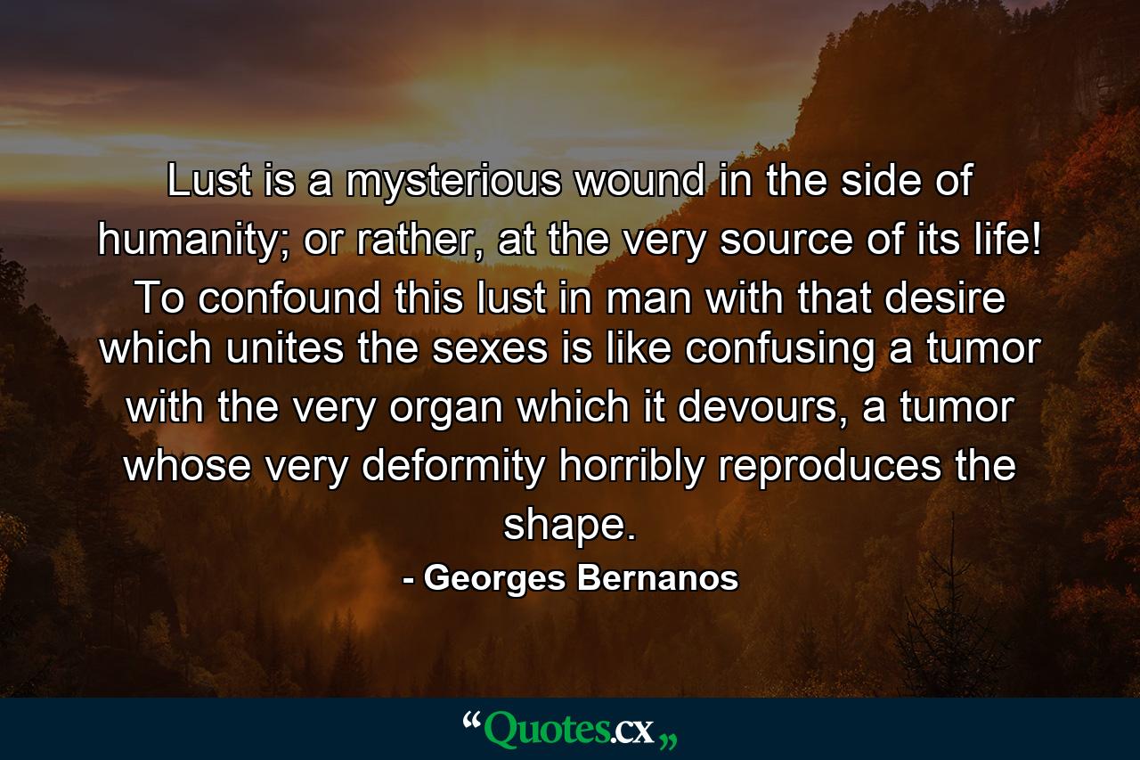 Lust is a mysterious wound in the side of humanity; or rather, at the very source of its life! To confound this lust in man with that desire which unites the sexes is like confusing a tumor with the very organ which it devours, a tumor whose very deformity horribly reproduces the shape. - Quote by Georges Bernanos