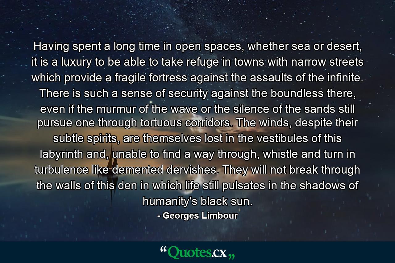 Having spent a long time in open spaces, whether sea or desert, it is a luxury to be able to take refuge in towns with narrow streets which provide a fragile fortress against the assaults of the infinite. There is such a sense of security against the boundless there, even if the murmur of the wave or the silence of the sands still pursue one through tortuous corridors. The winds, despite their subtle spirits, are themselves lost in the vestibules of this labyrinth and, unable to find a way through, whistle and turn in turbulence like demented dervishes. They will not break through the walls of this den in which life still pulsates in the shadows of humanity's black sun. - Quote by Georges Limbour