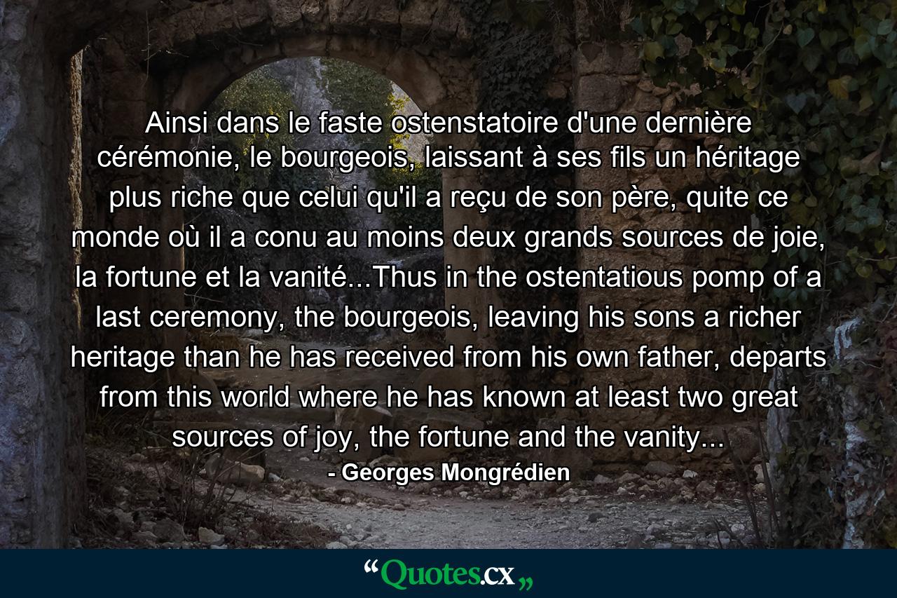 Ainsi dans le faste ostenstatoire d'une dernière cérémonie, le bourgeois, laissant à ses fils un héritage plus riche que celui qu'il a reçu de son père, quite ce monde où il a conu au moins deux grands sources de joie, la fortune et la vanité...Thus in the ostentatious pomp of a last ceremony, the bourgeois, leaving his sons a richer heritage than he has received from his own father, departs from this world where he has known at least two great sources of joy, the fortune and the vanity... - Quote by Georges Mongrédien