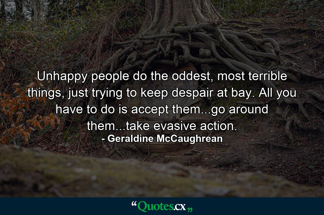 Unhappy people do the oddest, most terrible things, just trying to keep despair at bay. All you have to do is accept them...go around them...take evasive action. - Quote by Geraldine McCaughrean