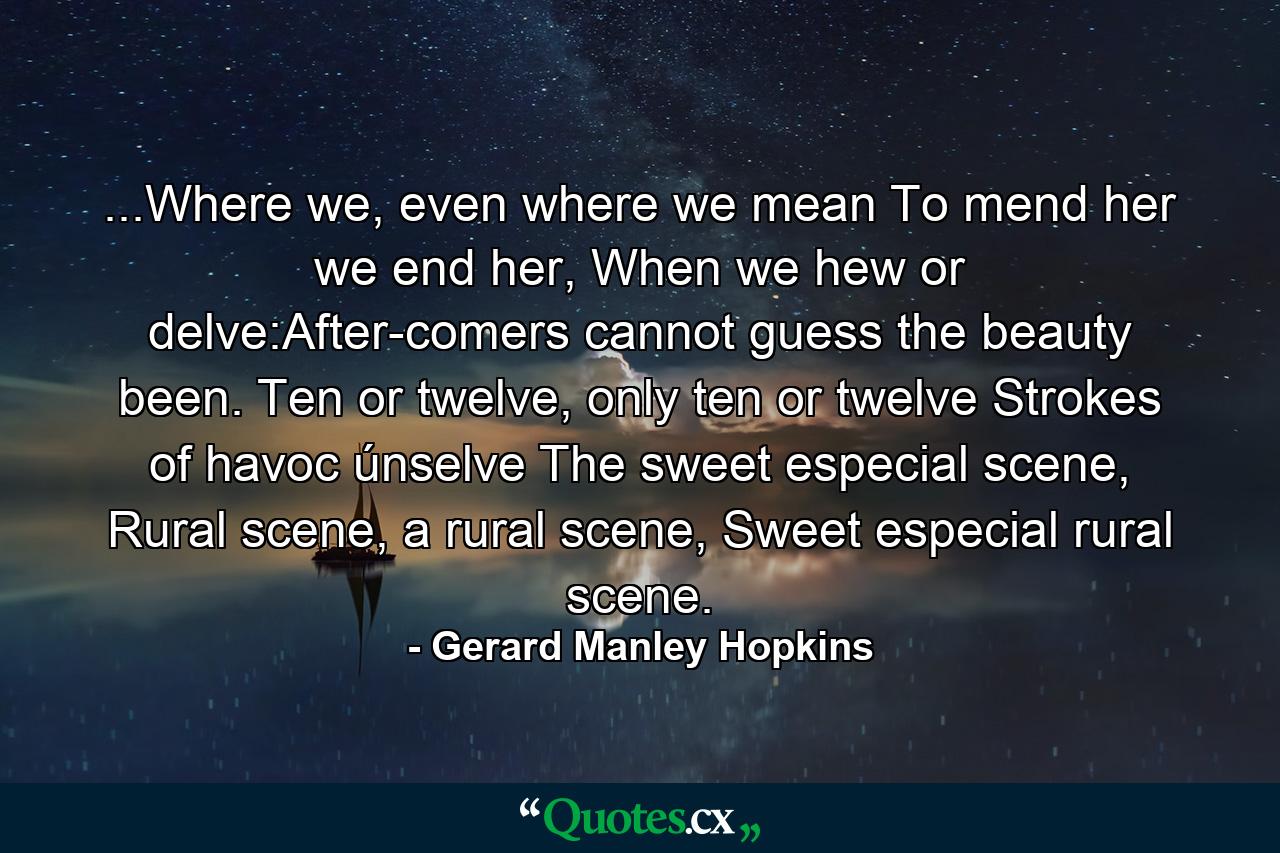 ...Where we, even where we mean To mend her we end her, When we hew or delve:After-comers cannot guess the beauty been. Ten or twelve, only ten or twelve Strokes of havoc únselve The sweet especial scene, Rural scene, a rural scene, Sweet especial rural scene. - Quote by Gerard Manley Hopkins