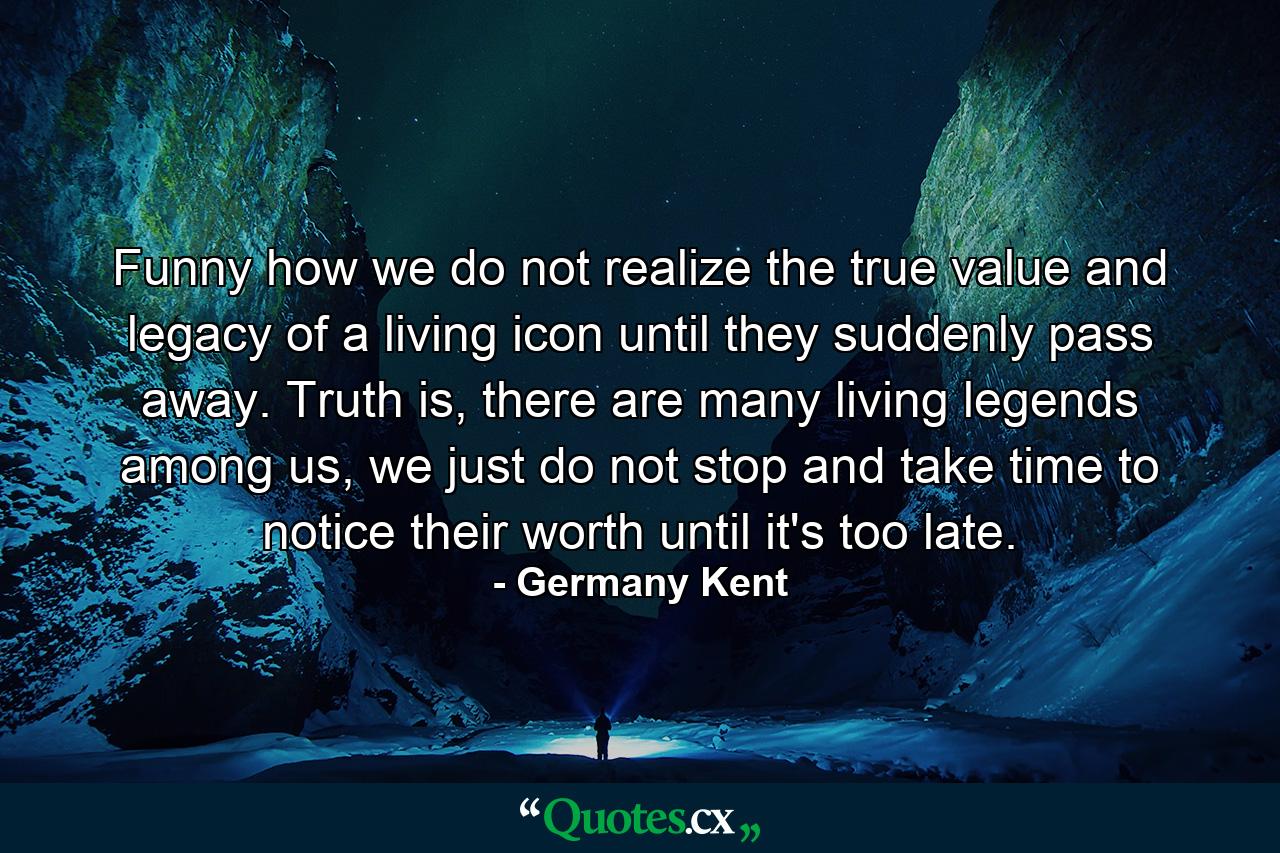 Funny how we do not realize the true value and legacy of a living icon until they suddenly pass away. Truth is, there are many living legends among us, we just do not stop and take time to notice their worth until it's too late. - Quote by Germany Kent