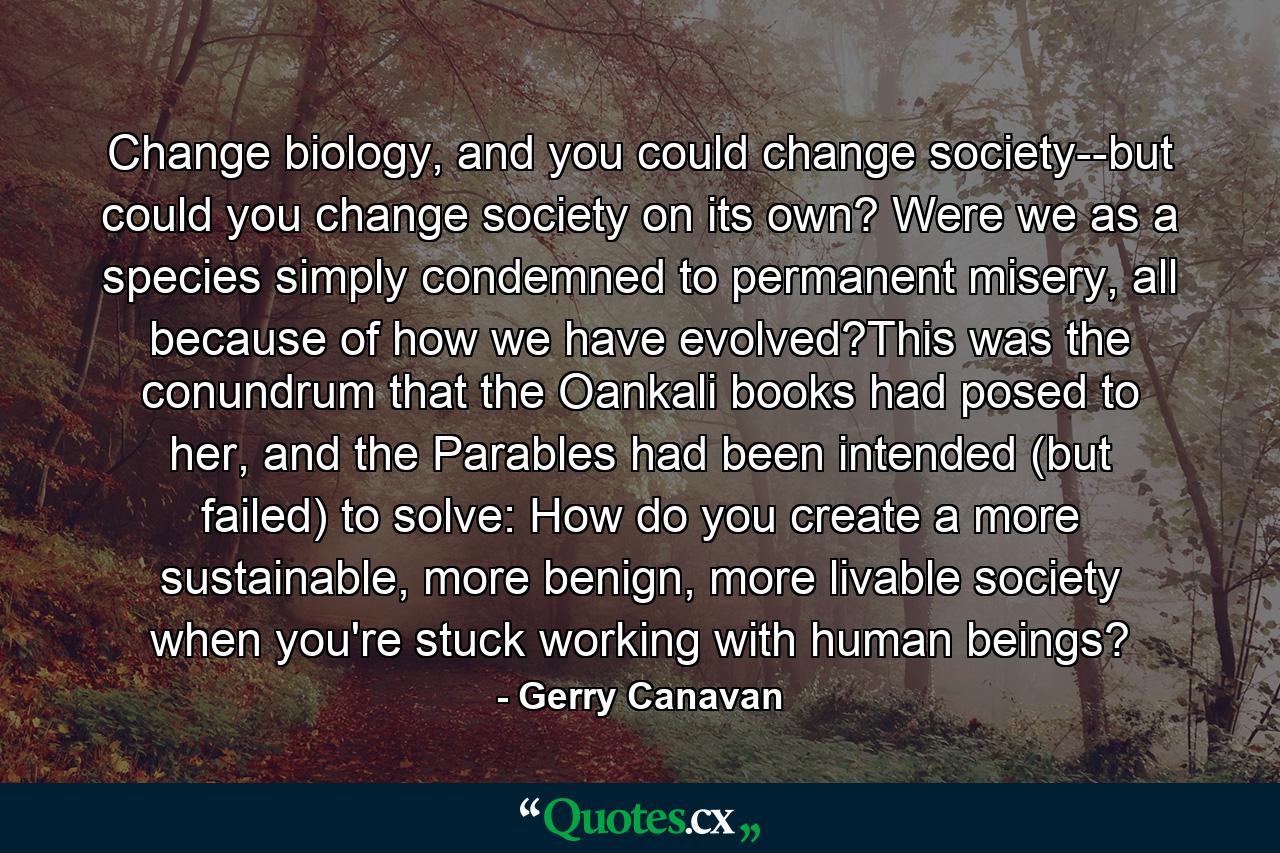 Change biology, and you could change society--but could you change society on its own? Were we as a species simply condemned to permanent misery, all because of how we have evolved?This was the conundrum that the Oankali books had posed to her, and the Parables had been intended (but failed) to solve: How do you create a more sustainable, more benign, more livable society when you're stuck working with human beings? - Quote by Gerry Canavan