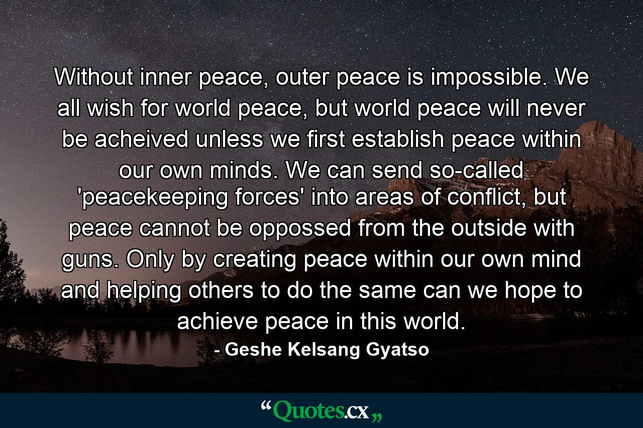 Without inner peace, outer peace is impossible. We all wish for world peace, but world peace will never be acheived unless we first establish peace within our own minds. We can send so-called 'peacekeeping forces' into areas of conflict, but peace cannot be oppossed from the outside with guns. Only by creating peace within our own mind and helping others to do the same can we hope to achieve peace in this world. - Quote by Geshe Kelsang Gyatso