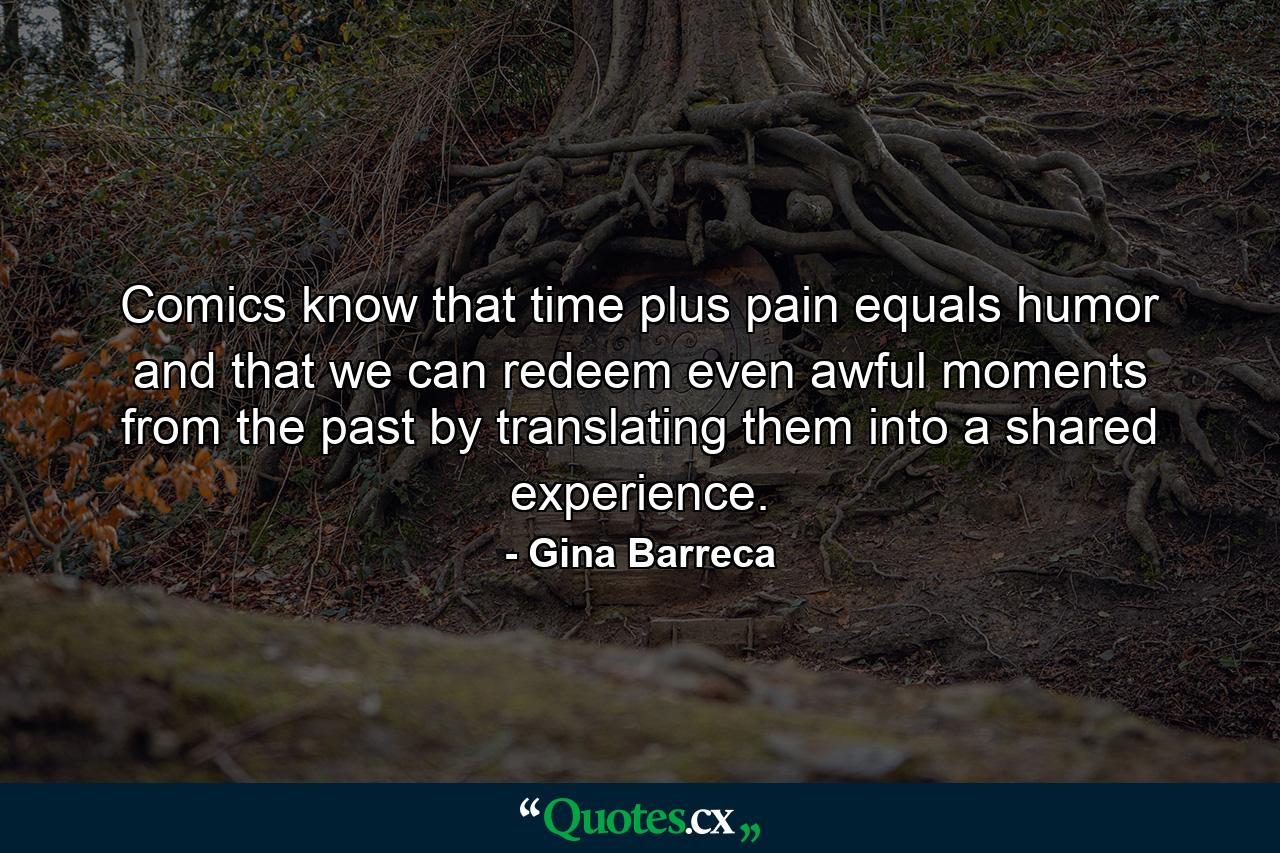 Comics know that time plus pain equals humor and that we can redeem even awful moments from the past by translating them into a shared experience. - Quote by Gina Barreca