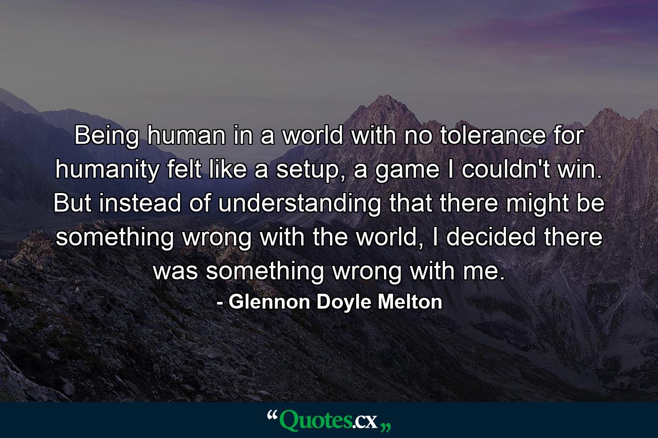 Being human in a world with no tolerance for humanity felt like a setup, a game I couldn't win. But instead of understanding that there might be something wrong with the world, I decided there was something wrong with me. - Quote by Glennon Doyle Melton