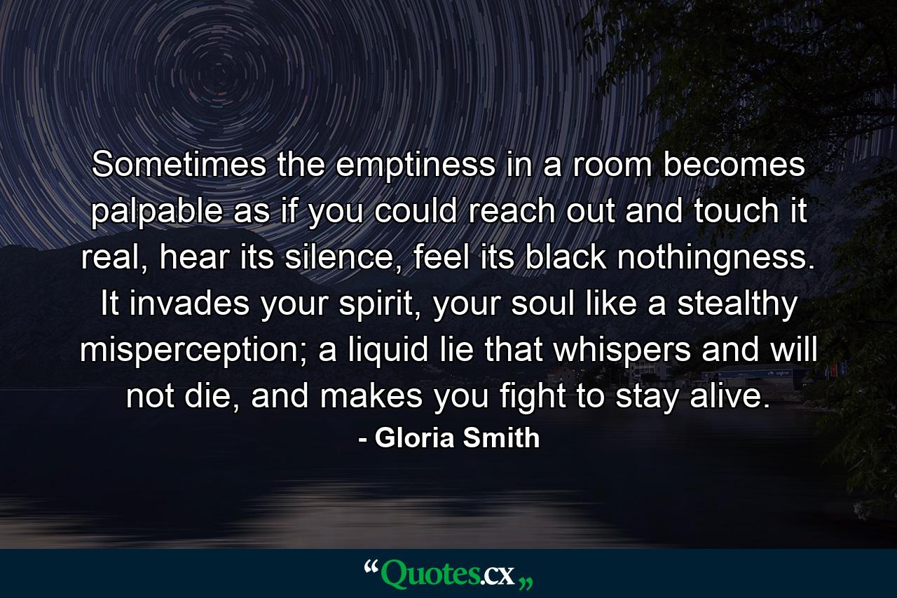 Sometimes the emptiness in a room becomes palpable as if you could reach out and touch it real, hear its silence, feel its black nothingness. It invades your spirit, your soul like a stealthy misperception; a liquid lie that whispers and will not die, and makes you fight to stay alive. - Quote by Gloria Smith