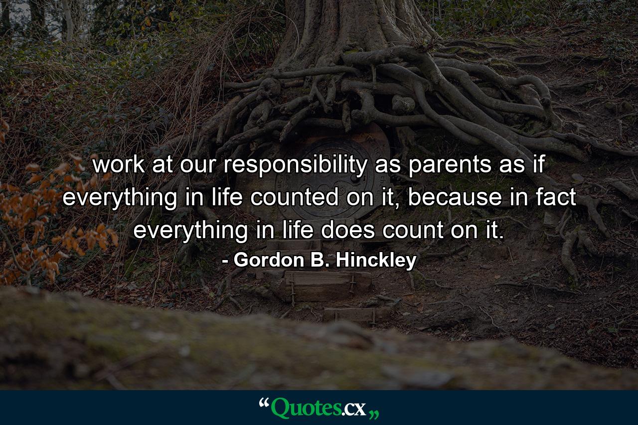 work at our responsibility as parents as if everything in life counted on it, because in fact everything in life does count on it. - Quote by Gordon B. Hinckley