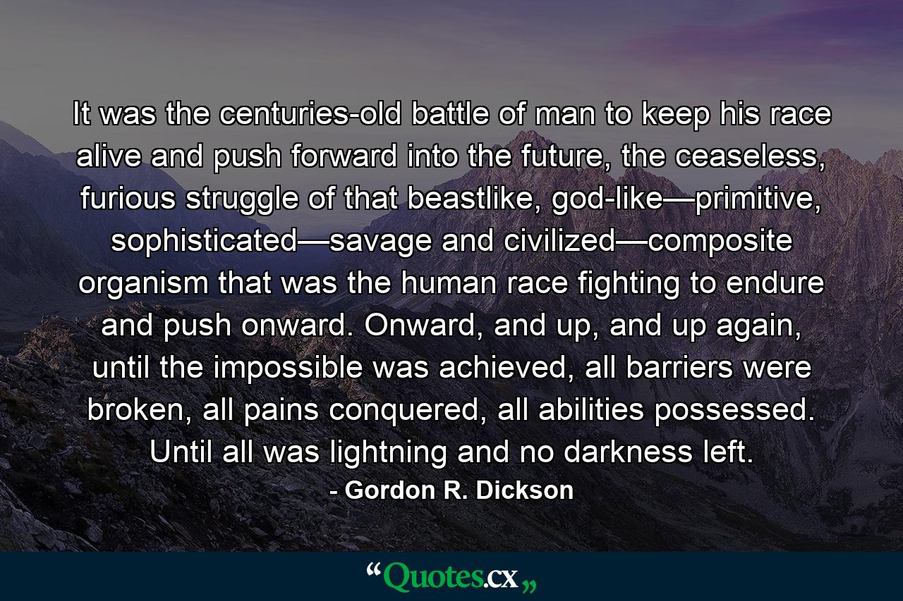 It was the centuries-old battle of man to keep his race alive and push forward into the future, the ceaseless, furious struggle of that beastlike, god-like—primitive, sophisticated—savage and civilized—composite organism that was the human race fighting to endure and push onward. Onward, and up, and up again, until the impossible was achieved, all barriers were broken, all pains conquered, all abilities possessed. Until all was lightning and no darkness left. - Quote by Gordon R. Dickson